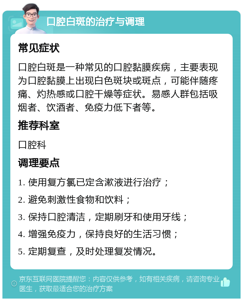 口腔白斑的治疗与调理 常见症状 口腔白斑是一种常见的口腔黏膜疾病，主要表现为口腔黏膜上出现白色斑块或斑点，可能伴随疼痛、灼热感或口腔干燥等症状。易感人群包括吸烟者、饮酒者、免疫力低下者等。 推荐科室 口腔科 调理要点 1. 使用复方氯已定含漱液进行治疗； 2. 避免刺激性食物和饮料； 3. 保持口腔清洁，定期刷牙和使用牙线； 4. 增强免疫力，保持良好的生活习惯； 5. 定期复查，及时处理复发情况。