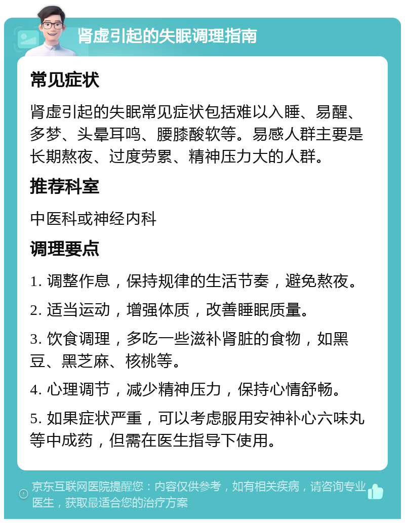 肾虚引起的失眠调理指南 常见症状 肾虚引起的失眠常见症状包括难以入睡、易醒、多梦、头晕耳鸣、腰膝酸软等。易感人群主要是长期熬夜、过度劳累、精神压力大的人群。 推荐科室 中医科或神经内科 调理要点 1. 调整作息，保持规律的生活节奏，避免熬夜。 2. 适当运动，增强体质，改善睡眠质量。 3. 饮食调理，多吃一些滋补肾脏的食物，如黑豆、黑芝麻、核桃等。 4. 心理调节，减少精神压力，保持心情舒畅。 5. 如果症状严重，可以考虑服用安神补心六味丸等中成药，但需在医生指导下使用。