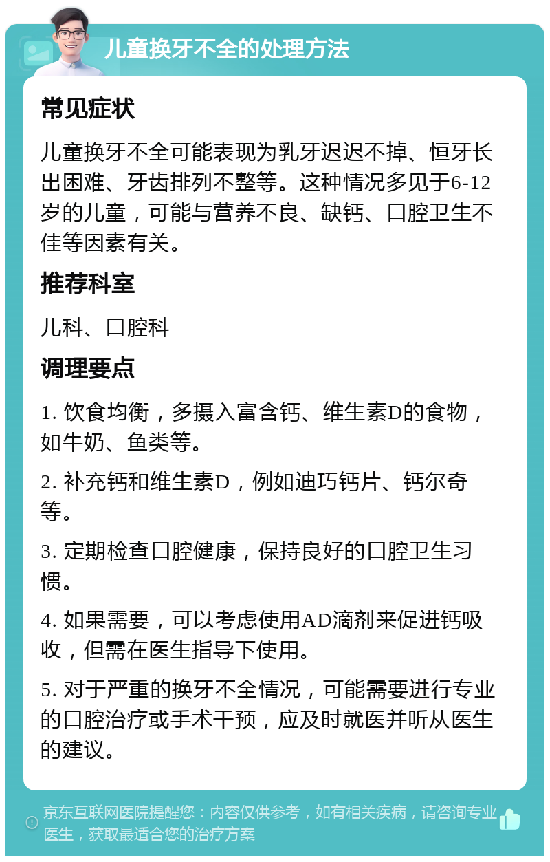 儿童换牙不全的处理方法 常见症状 儿童换牙不全可能表现为乳牙迟迟不掉、恒牙长出困难、牙齿排列不整等。这种情况多见于6-12岁的儿童，可能与营养不良、缺钙、口腔卫生不佳等因素有关。 推荐科室 儿科、口腔科 调理要点 1. 饮食均衡，多摄入富含钙、维生素D的食物，如牛奶、鱼类等。 2. 补充钙和维生素D，例如迪巧钙片、钙尔奇等。 3. 定期检查口腔健康，保持良好的口腔卫生习惯。 4. 如果需要，可以考虑使用AD滴剂来促进钙吸收，但需在医生指导下使用。 5. 对于严重的换牙不全情况，可能需要进行专业的口腔治疗或手术干预，应及时就医并听从医生的建议。