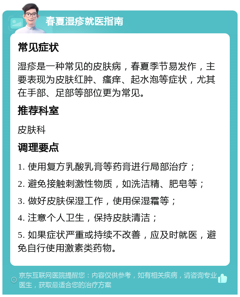 春夏湿疹就医指南 常见症状 湿疹是一种常见的皮肤病，春夏季节易发作，主要表现为皮肤红肿、瘙痒、起水泡等症状，尤其在手部、足部等部位更为常见。 推荐科室 皮肤科 调理要点 1. 使用复方乳酸乳膏等药膏进行局部治疗； 2. 避免接触刺激性物质，如洗洁精、肥皂等； 3. 做好皮肤保湿工作，使用保湿霜等； 4. 注意个人卫生，保持皮肤清洁； 5. 如果症状严重或持续不改善，应及时就医，避免自行使用激素类药物。