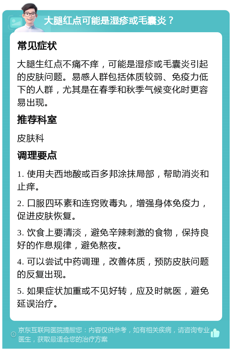 大腿红点可能是湿疹或毛囊炎？ 常见症状 大腿生红点不痛不痒，可能是湿疹或毛囊炎引起的皮肤问题。易感人群包括体质较弱、免疫力低下的人群，尤其是在春季和秋季气候变化时更容易出现。 推荐科室 皮肤科 调理要点 1. 使用夫西地酸或百多邦涂抹局部，帮助消炎和止痒。 2. 口服四环素和连窍败毒丸，增强身体免疫力，促进皮肤恢复。 3. 饮食上要清淡，避免辛辣刺激的食物，保持良好的作息规律，避免熬夜。 4. 可以尝试中药调理，改善体质，预防皮肤问题的反复出现。 5. 如果症状加重或不见好转，应及时就医，避免延误治疗。