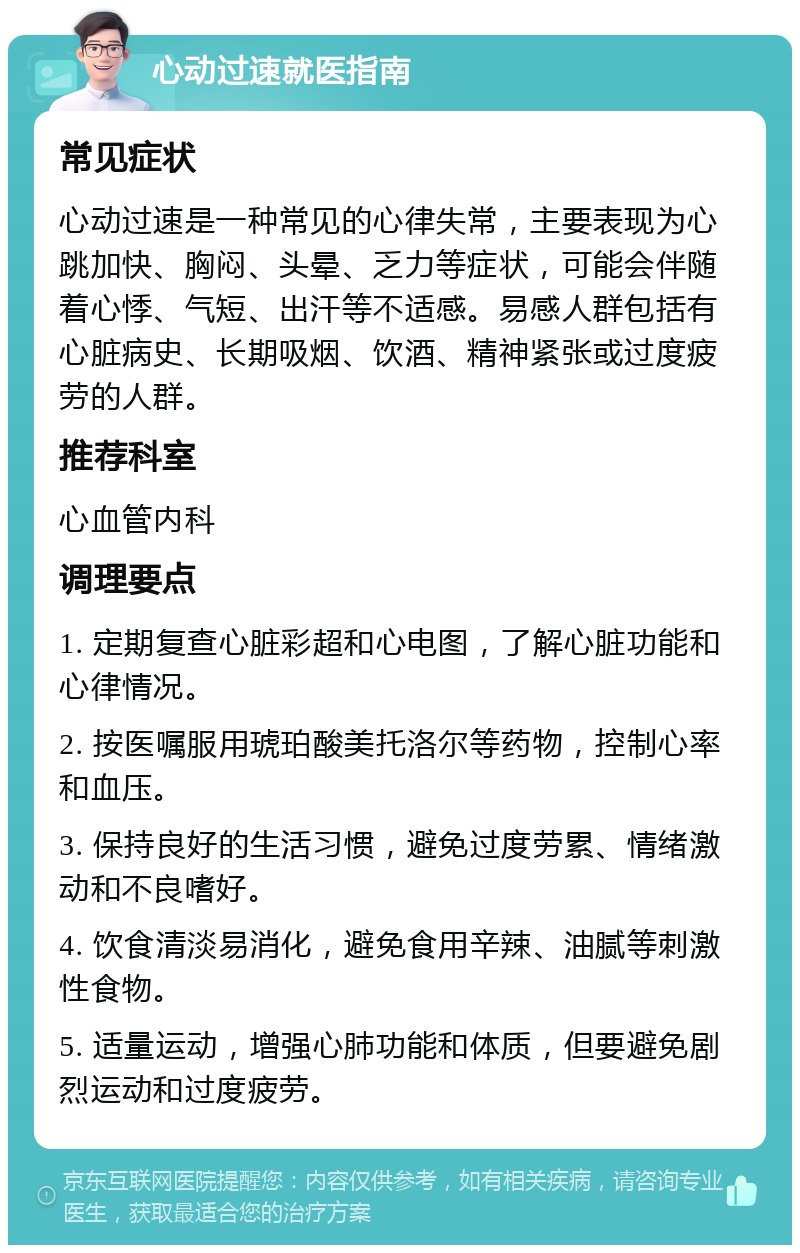 心动过速就医指南 常见症状 心动过速是一种常见的心律失常，主要表现为心跳加快、胸闷、头晕、乏力等症状，可能会伴随着心悸、气短、出汗等不适感。易感人群包括有心脏病史、长期吸烟、饮酒、精神紧张或过度疲劳的人群。 推荐科室 心血管内科 调理要点 1. 定期复查心脏彩超和心电图，了解心脏功能和心律情况。 2. 按医嘱服用琥珀酸美托洛尔等药物，控制心率和血压。 3. 保持良好的生活习惯，避免过度劳累、情绪激动和不良嗜好。 4. 饮食清淡易消化，避免食用辛辣、油腻等刺激性食物。 5. 适量运动，增强心肺功能和体质，但要避免剧烈运动和过度疲劳。