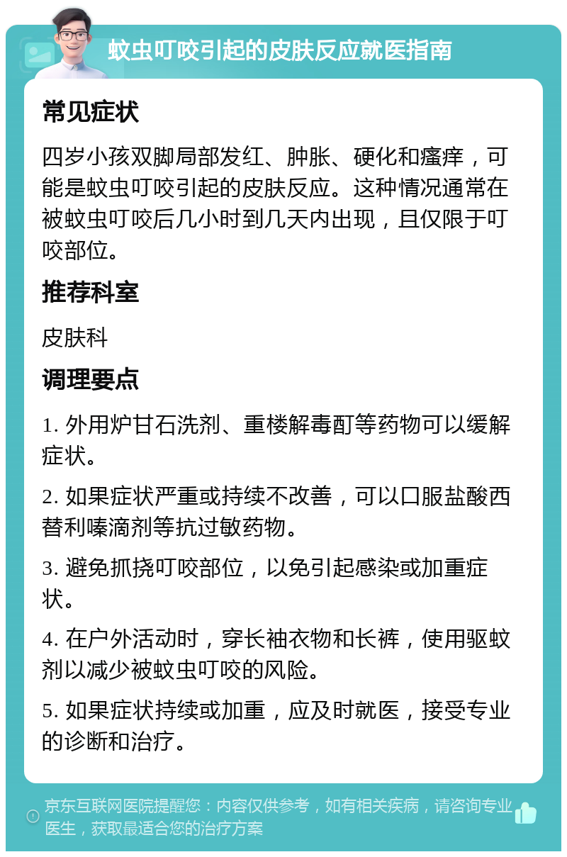 蚊虫叮咬引起的皮肤反应就医指南 常见症状 四岁小孩双脚局部发红、肿胀、硬化和瘙痒，可能是蚊虫叮咬引起的皮肤反应。这种情况通常在被蚊虫叮咬后几小时到几天内出现，且仅限于叮咬部位。 推荐科室 皮肤科 调理要点 1. 外用炉甘石洗剂、重楼解毒酊等药物可以缓解症状。 2. 如果症状严重或持续不改善，可以口服盐酸西替利嗪滴剂等抗过敏药物。 3. 避免抓挠叮咬部位，以免引起感染或加重症状。 4. 在户外活动时，穿长袖衣物和长裤，使用驱蚊剂以减少被蚊虫叮咬的风险。 5. 如果症状持续或加重，应及时就医，接受专业的诊断和治疗。