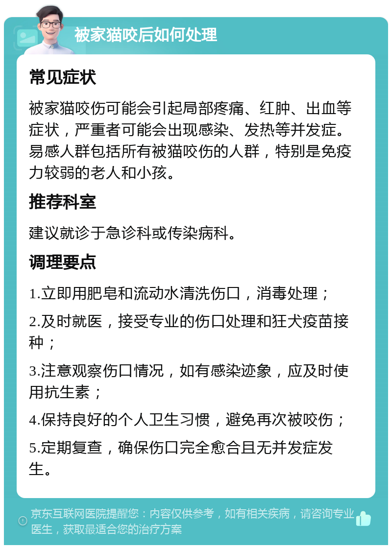 被家猫咬后如何处理 常见症状 被家猫咬伤可能会引起局部疼痛、红肿、出血等症状，严重者可能会出现感染、发热等并发症。易感人群包括所有被猫咬伤的人群，特别是免疫力较弱的老人和小孩。 推荐科室 建议就诊于急诊科或传染病科。 调理要点 1.立即用肥皂和流动水清洗伤口，消毒处理； 2.及时就医，接受专业的伤口处理和狂犬疫苗接种； 3.注意观察伤口情况，如有感染迹象，应及时使用抗生素； 4.保持良好的个人卫生习惯，避免再次被咬伤； 5.定期复查，确保伤口完全愈合且无并发症发生。