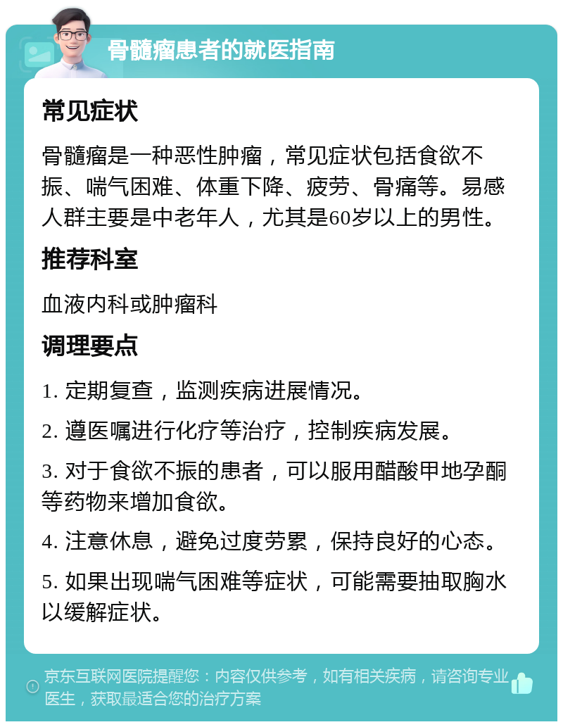 骨髓瘤患者的就医指南 常见症状 骨髓瘤是一种恶性肿瘤，常见症状包括食欲不振、喘气困难、体重下降、疲劳、骨痛等。易感人群主要是中老年人，尤其是60岁以上的男性。 推荐科室 血液内科或肿瘤科 调理要点 1. 定期复查，监测疾病进展情况。 2. 遵医嘱进行化疗等治疗，控制疾病发展。 3. 对于食欲不振的患者，可以服用醋酸甲地孕酮等药物来增加食欲。 4. 注意休息，避免过度劳累，保持良好的心态。 5. 如果出现喘气困难等症状，可能需要抽取胸水以缓解症状。