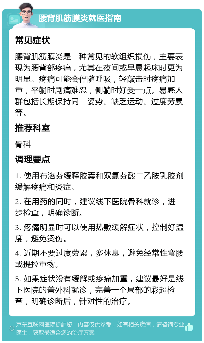 腰背肌筋膜炎就医指南 常见症状 腰背肌筋膜炎是一种常见的软组织损伤，主要表现为腰背部疼痛，尤其在夜间或早晨起床时更为明显。疼痛可能会伴随呼吸，轻敲击时疼痛加重，平躺时剧痛难忍，侧躺时好受一点。易感人群包括长期保持同一姿势、缺乏运动、过度劳累等。 推荐科室 骨科 调理要点 1. 使用布洛芬缓释胶囊和双氯芬酸二乙胺乳胶剂缓解疼痛和炎症。 2. 在用药的同时，建议线下医院骨科就诊，进一步检查，明确诊断。 3. 疼痛明显时可以使用热敷缓解症状，控制好温度，避免烫伤。 4. 近期不要过度劳累，多休息，避免经常性弯腰或提拉重物。 5. 如果症状没有缓解或疼痛加重，建议最好是线下医院的普外科就诊，完善一个局部的彩超检查，明确诊断后，针对性的治疗。