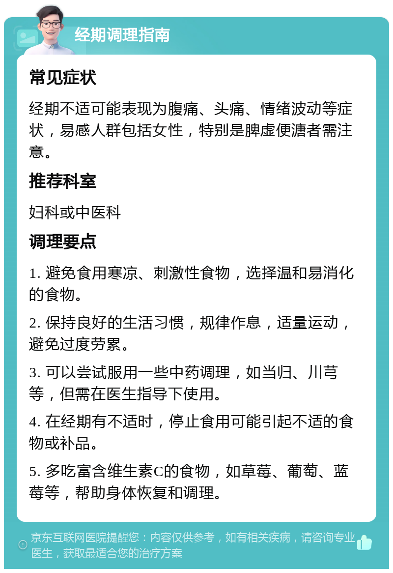 经期调理指南 常见症状 经期不适可能表现为腹痛、头痛、情绪波动等症状，易感人群包括女性，特别是脾虚便溏者需注意。 推荐科室 妇科或中医科 调理要点 1. 避免食用寒凉、刺激性食物，选择温和易消化的食物。 2. 保持良好的生活习惯，规律作息，适量运动，避免过度劳累。 3. 可以尝试服用一些中药调理，如当归、川芎等，但需在医生指导下使用。 4. 在经期有不适时，停止食用可能引起不适的食物或补品。 5. 多吃富含维生素C的食物，如草莓、葡萄、蓝莓等，帮助身体恢复和调理。