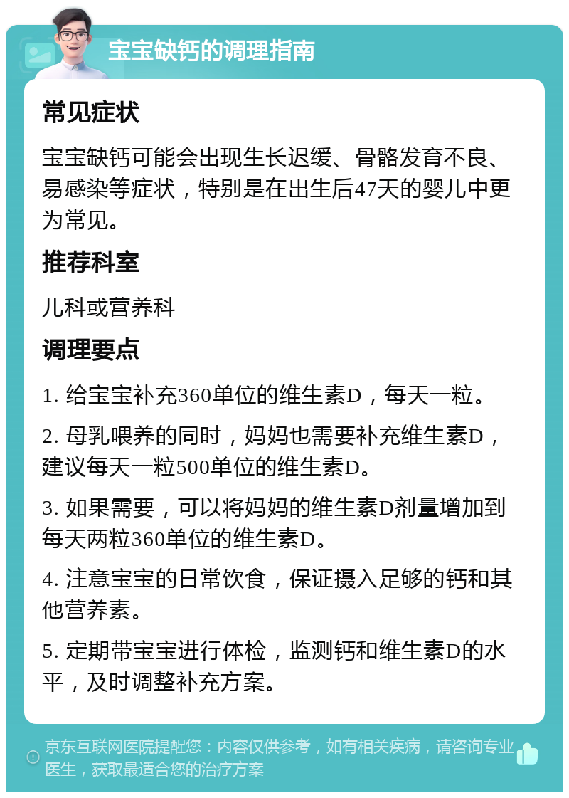 宝宝缺钙的调理指南 常见症状 宝宝缺钙可能会出现生长迟缓、骨骼发育不良、易感染等症状，特别是在出生后47天的婴儿中更为常见。 推荐科室 儿科或营养科 调理要点 1. 给宝宝补充360单位的维生素D，每天一粒。 2. 母乳喂养的同时，妈妈也需要补充维生素D，建议每天一粒500单位的维生素D。 3. 如果需要，可以将妈妈的维生素D剂量增加到每天两粒360单位的维生素D。 4. 注意宝宝的日常饮食，保证摄入足够的钙和其他营养素。 5. 定期带宝宝进行体检，监测钙和维生素D的水平，及时调整补充方案。