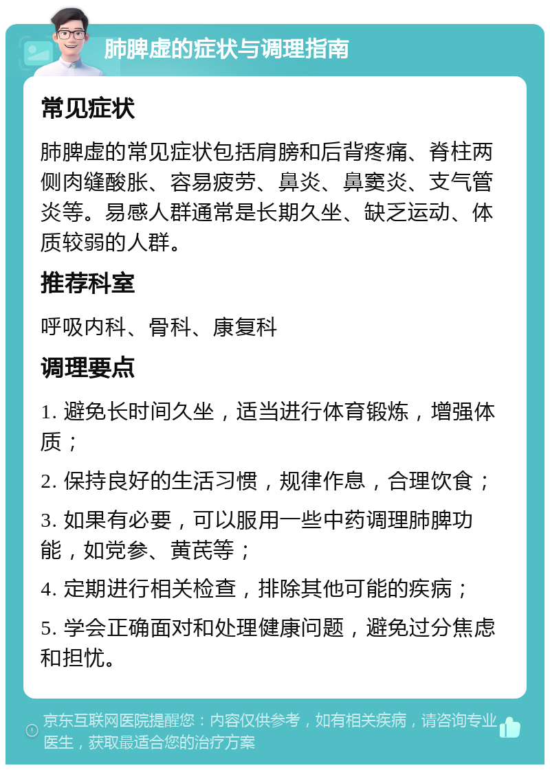 肺脾虚的症状与调理指南 常见症状 肺脾虚的常见症状包括肩膀和后背疼痛、脊柱两侧肉缝酸胀、容易疲劳、鼻炎、鼻窦炎、支气管炎等。易感人群通常是长期久坐、缺乏运动、体质较弱的人群。 推荐科室 呼吸内科、骨科、康复科 调理要点 1. 避免长时间久坐，适当进行体育锻炼，增强体质； 2. 保持良好的生活习惯，规律作息，合理饮食； 3. 如果有必要，可以服用一些中药调理肺脾功能，如党参、黄芪等； 4. 定期进行相关检查，排除其他可能的疾病； 5. 学会正确面对和处理健康问题，避免过分焦虑和担忧。