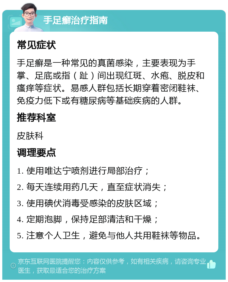 手足癣治疗指南 常见症状 手足癣是一种常见的真菌感染，主要表现为手掌、足底或指（趾）间出现红斑、水疱、脱皮和瘙痒等症状。易感人群包括长期穿着密闭鞋袜、免疫力低下或有糖尿病等基础疾病的人群。 推荐科室 皮肤科 调理要点 1. 使用唯达宁喷剂进行局部治疗； 2. 每天连续用药几天，直至症状消失； 3. 使用碘伏消毒受感染的皮肤区域； 4. 定期泡脚，保持足部清洁和干燥； 5. 注意个人卫生，避免与他人共用鞋袜等物品。