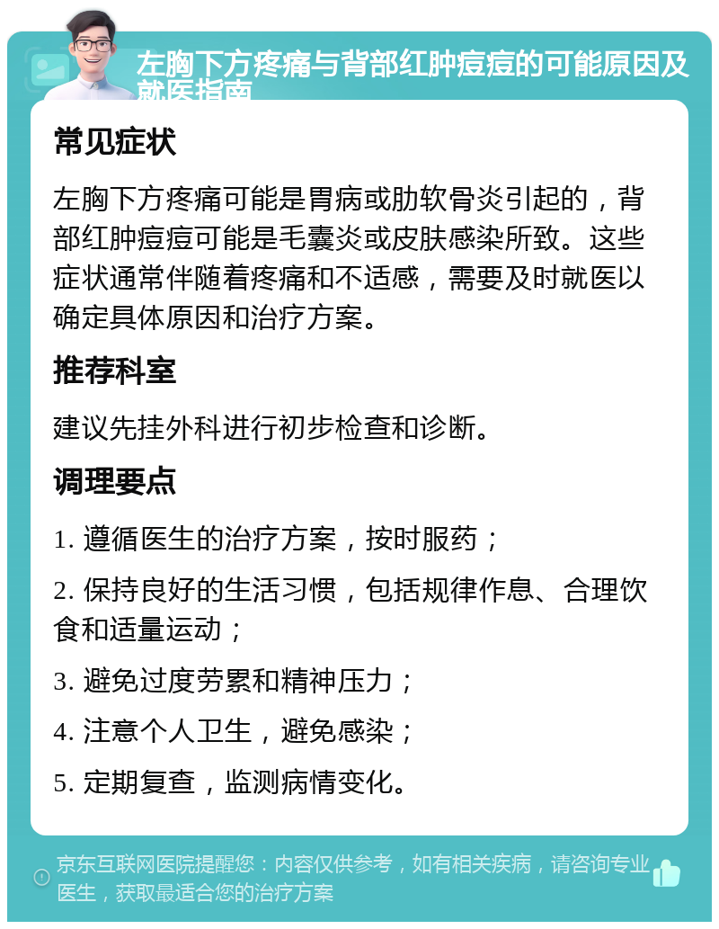 左胸下方疼痛与背部红肿痘痘的可能原因及就医指南 常见症状 左胸下方疼痛可能是胃病或肋软骨炎引起的，背部红肿痘痘可能是毛囊炎或皮肤感染所致。这些症状通常伴随着疼痛和不适感，需要及时就医以确定具体原因和治疗方案。 推荐科室 建议先挂外科进行初步检查和诊断。 调理要点 1. 遵循医生的治疗方案，按时服药； 2. 保持良好的生活习惯，包括规律作息、合理饮食和适量运动； 3. 避免过度劳累和精神压力； 4. 注意个人卫生，避免感染； 5. 定期复查，监测病情变化。