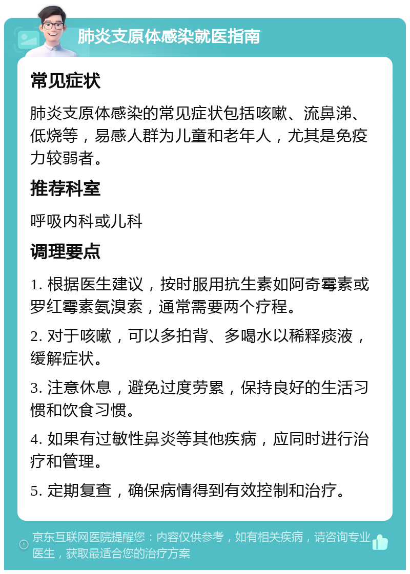 肺炎支原体感染就医指南 常见症状 肺炎支原体感染的常见症状包括咳嗽、流鼻涕、低烧等，易感人群为儿童和老年人，尤其是免疫力较弱者。 推荐科室 呼吸内科或儿科 调理要点 1. 根据医生建议，按时服用抗生素如阿奇霉素或罗红霉素氨溴索，通常需要两个疗程。 2. 对于咳嗽，可以多拍背、多喝水以稀释痰液，缓解症状。 3. 注意休息，避免过度劳累，保持良好的生活习惯和饮食习惯。 4. 如果有过敏性鼻炎等其他疾病，应同时进行治疗和管理。 5. 定期复查，确保病情得到有效控制和治疗。