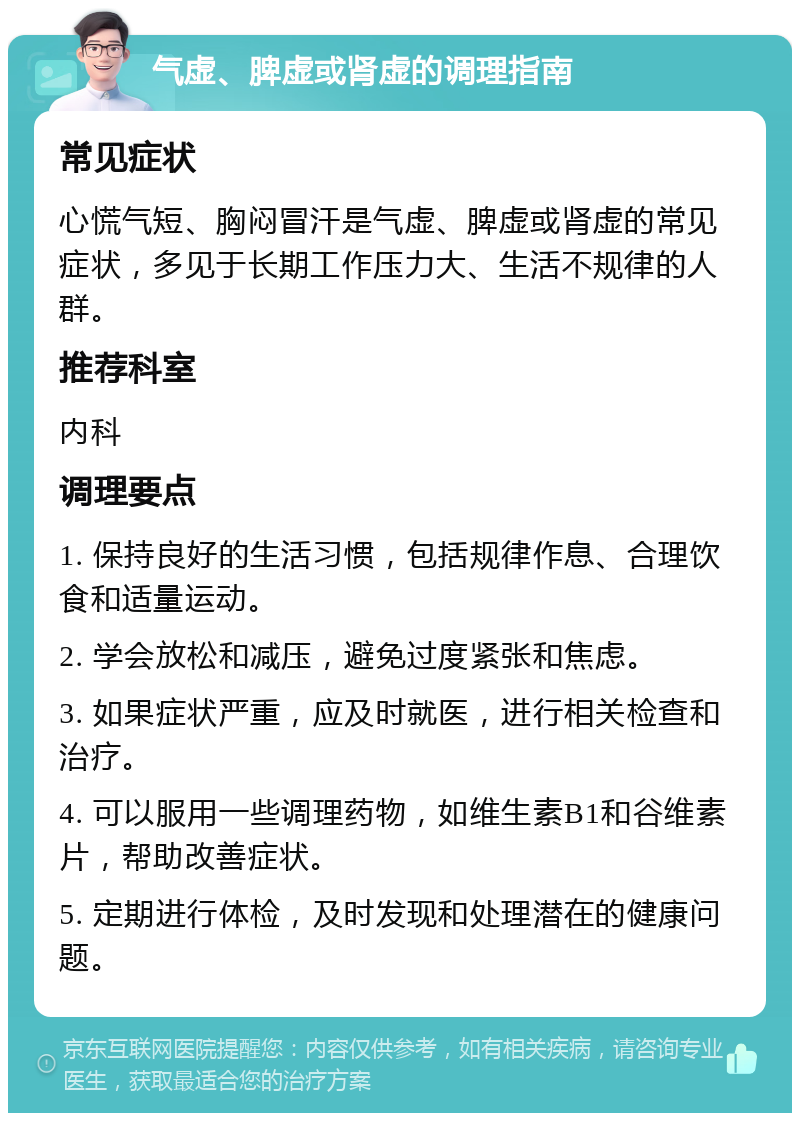 气虚、脾虚或肾虚的调理指南 常见症状 心慌气短、胸闷冒汗是气虚、脾虚或肾虚的常见症状，多见于长期工作压力大、生活不规律的人群。 推荐科室 内科 调理要点 1. 保持良好的生活习惯，包括规律作息、合理饮食和适量运动。 2. 学会放松和减压，避免过度紧张和焦虑。 3. 如果症状严重，应及时就医，进行相关检查和治疗。 4. 可以服用一些调理药物，如维生素B1和谷维素片，帮助改善症状。 5. 定期进行体检，及时发现和处理潜在的健康问题。