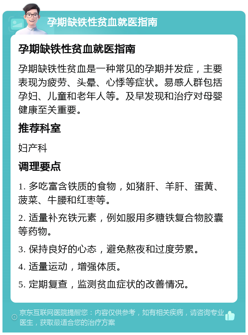 孕期缺铁性贫血就医指南 孕期缺铁性贫血就医指南 孕期缺铁性贫血是一种常见的孕期并发症，主要表现为疲劳、头晕、心悸等症状。易感人群包括孕妇、儿童和老年人等。及早发现和治疗对母婴健康至关重要。 推荐科室 妇产科 调理要点 1. 多吃富含铁质的食物，如猪肝、羊肝、蛋黄、菠菜、牛腰和红枣等。 2. 适量补充铁元素，例如服用多糖铁复合物胶囊等药物。 3. 保持良好的心态，避免熬夜和过度劳累。 4. 适量运动，增强体质。 5. 定期复查，监测贫血症状的改善情况。