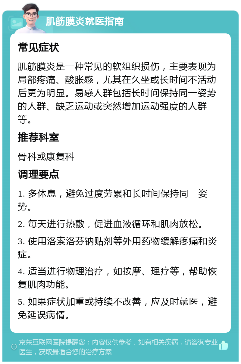 肌筋膜炎就医指南 常见症状 肌筋膜炎是一种常见的软组织损伤，主要表现为局部疼痛、酸胀感，尤其在久坐或长时间不活动后更为明显。易感人群包括长时间保持同一姿势的人群、缺乏运动或突然增加运动强度的人群等。 推荐科室 骨科或康复科 调理要点 1. 多休息，避免过度劳累和长时间保持同一姿势。 2. 每天进行热敷，促进血液循环和肌肉放松。 3. 使用洛索洛芬钠贴剂等外用药物缓解疼痛和炎症。 4. 适当进行物理治疗，如按摩、理疗等，帮助恢复肌肉功能。 5. 如果症状加重或持续不改善，应及时就医，避免延误病情。