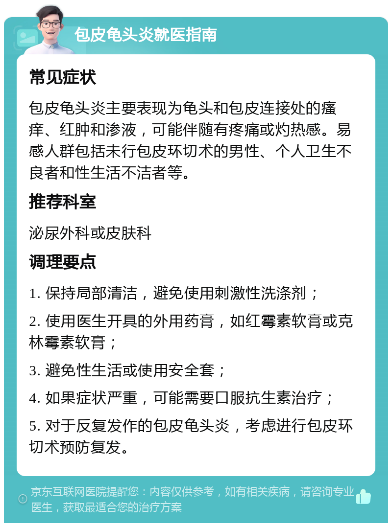 包皮龟头炎就医指南 常见症状 包皮龟头炎主要表现为龟头和包皮连接处的瘙痒、红肿和渗液，可能伴随有疼痛或灼热感。易感人群包括未行包皮环切术的男性、个人卫生不良者和性生活不洁者等。 推荐科室 泌尿外科或皮肤科 调理要点 1. 保持局部清洁，避免使用刺激性洗涤剂； 2. 使用医生开具的外用药膏，如红霉素软膏或克林霉素软膏； 3. 避免性生活或使用安全套； 4. 如果症状严重，可能需要口服抗生素治疗； 5. 对于反复发作的包皮龟头炎，考虑进行包皮环切术预防复发。