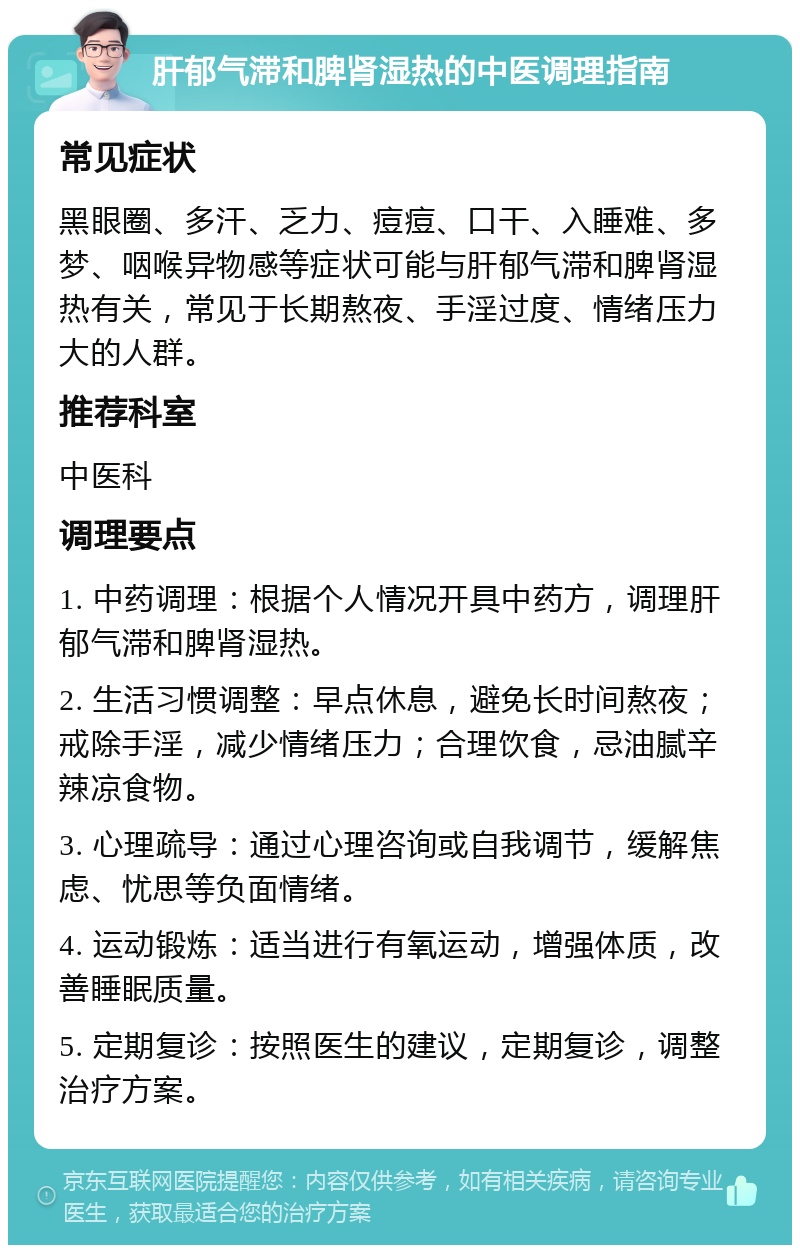 肝郁气滞和脾肾湿热的中医调理指南 常见症状 黑眼圈、多汗、乏力、痘痘、口干、入睡难、多梦、咽喉异物感等症状可能与肝郁气滞和脾肾湿热有关，常见于长期熬夜、手淫过度、情绪压力大的人群。 推荐科室 中医科 调理要点 1. 中药调理：根据个人情况开具中药方，调理肝郁气滞和脾肾湿热。 2. 生活习惯调整：早点休息，避免长时间熬夜；戒除手淫，减少情绪压力；合理饮食，忌油腻辛辣凉食物。 3. 心理疏导：通过心理咨询或自我调节，缓解焦虑、忧思等负面情绪。 4. 运动锻炼：适当进行有氧运动，增强体质，改善睡眠质量。 5. 定期复诊：按照医生的建议，定期复诊，调整治疗方案。