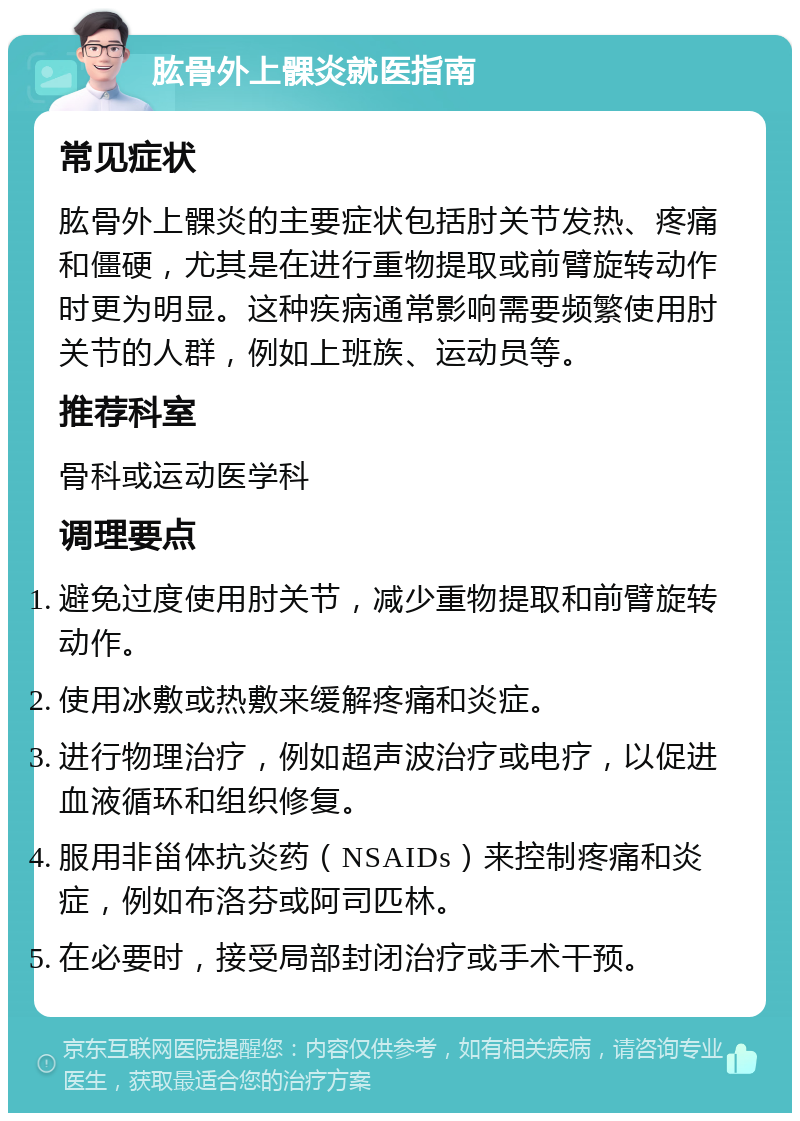 肱骨外上髁炎就医指南 常见症状 肱骨外上髁炎的主要症状包括肘关节发热、疼痛和僵硬，尤其是在进行重物提取或前臂旋转动作时更为明显。这种疾病通常影响需要频繁使用肘关节的人群，例如上班族、运动员等。 推荐科室 骨科或运动医学科 调理要点 避免过度使用肘关节，减少重物提取和前臂旋转动作。 使用冰敷或热敷来缓解疼痛和炎症。 进行物理治疗，例如超声波治疗或电疗，以促进血液循环和组织修复。 服用非甾体抗炎药（NSAIDs）来控制疼痛和炎症，例如布洛芬或阿司匹林。 在必要时，接受局部封闭治疗或手术干预。