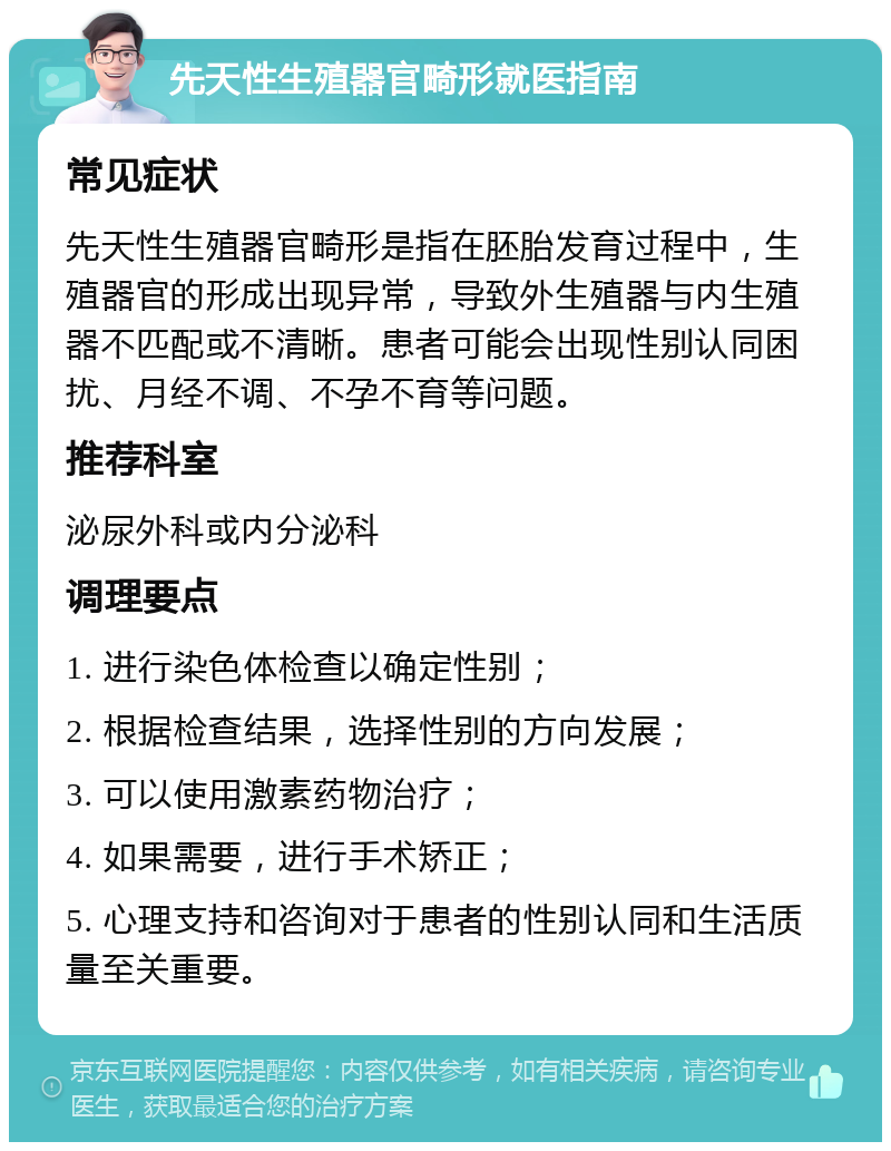 先天性生殖器官畸形就医指南 常见症状 先天性生殖器官畸形是指在胚胎发育过程中，生殖器官的形成出现异常，导致外生殖器与内生殖器不匹配或不清晰。患者可能会出现性别认同困扰、月经不调、不孕不育等问题。 推荐科室 泌尿外科或内分泌科 调理要点 1. 进行染色体检查以确定性别； 2. 根据检查结果，选择性别的方向发展； 3. 可以使用激素药物治疗； 4. 如果需要，进行手术矫正； 5. 心理支持和咨询对于患者的性别认同和生活质量至关重要。