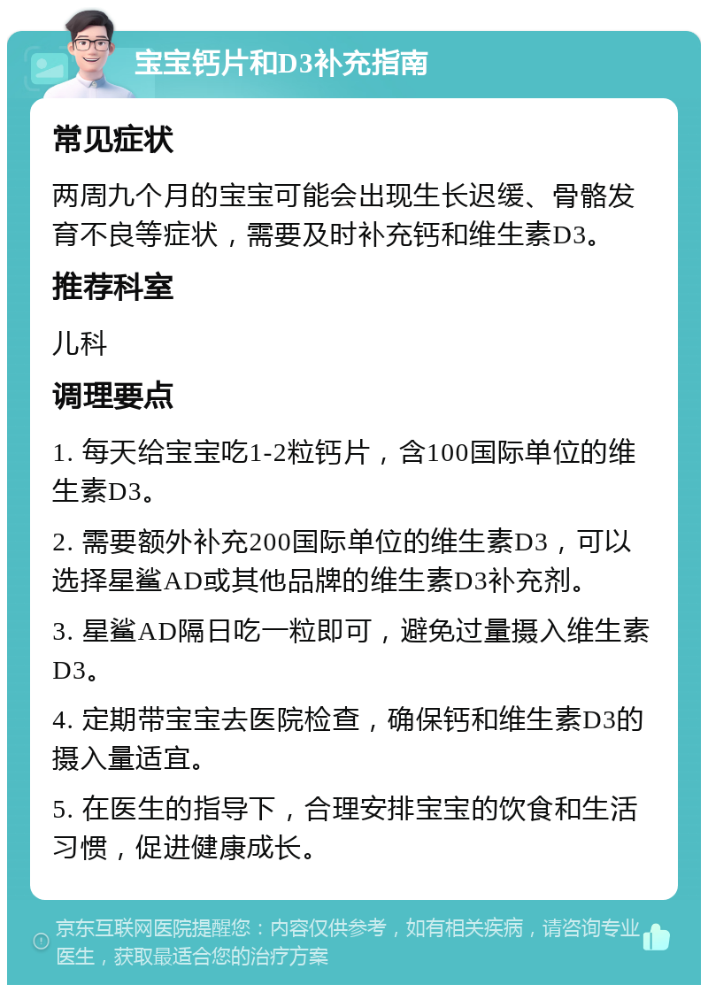 宝宝钙片和D3补充指南 常见症状 两周九个月的宝宝可能会出现生长迟缓、骨骼发育不良等症状，需要及时补充钙和维生素D3。 推荐科室 儿科 调理要点 1. 每天给宝宝吃1-2粒钙片，含100国际单位的维生素D3。 2. 需要额外补充200国际单位的维生素D3，可以选择星鲨AD或其他品牌的维生素D3补充剂。 3. 星鲨AD隔日吃一粒即可，避免过量摄入维生素D3。 4. 定期带宝宝去医院检查，确保钙和维生素D3的摄入量适宜。 5. 在医生的指导下，合理安排宝宝的饮食和生活习惯，促进健康成长。