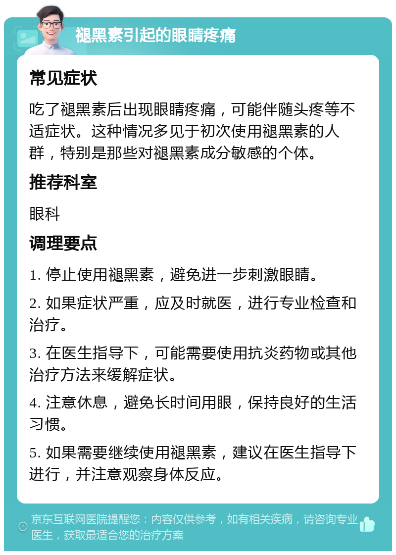 褪黑素引起的眼睛疼痛 常见症状 吃了褪黑素后出现眼睛疼痛，可能伴随头疼等不适症状。这种情况多见于初次使用褪黑素的人群，特别是那些对褪黑素成分敏感的个体。 推荐科室 眼科 调理要点 1. 停止使用褪黑素，避免进一步刺激眼睛。 2. 如果症状严重，应及时就医，进行专业检查和治疗。 3. 在医生指导下，可能需要使用抗炎药物或其他治疗方法来缓解症状。 4. 注意休息，避免长时间用眼，保持良好的生活习惯。 5. 如果需要继续使用褪黑素，建议在医生指导下进行，并注意观察身体反应。