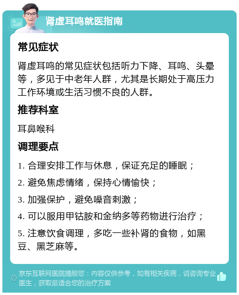 肾虚耳鸣就医指南 常见症状 肾虚耳鸣的常见症状包括听力下降、耳鸣、头晕等，多见于中老年人群，尤其是长期处于高压力工作环境或生活习惯不良的人群。 推荐科室 耳鼻喉科 调理要点 1. 合理安排工作与休息，保证充足的睡眠； 2. 避免焦虑情绪，保持心情愉快； 3. 加强保护，避免噪音刺激； 4. 可以服用甲钴胺和金纳多等药物进行治疗； 5. 注意饮食调理，多吃一些补肾的食物，如黑豆、黑芝麻等。