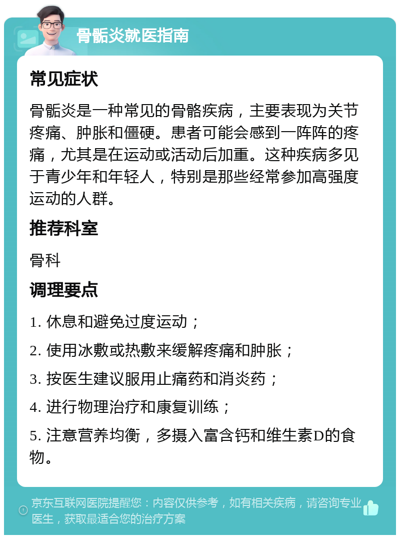 骨骺炎就医指南 常见症状 骨骺炎是一种常见的骨骼疾病，主要表现为关节疼痛、肿胀和僵硬。患者可能会感到一阵阵的疼痛，尤其是在运动或活动后加重。这种疾病多见于青少年和年轻人，特别是那些经常参加高强度运动的人群。 推荐科室 骨科 调理要点 1. 休息和避免过度运动； 2. 使用冰敷或热敷来缓解疼痛和肿胀； 3. 按医生建议服用止痛药和消炎药； 4. 进行物理治疗和康复训练； 5. 注意营养均衡，多摄入富含钙和维生素D的食物。