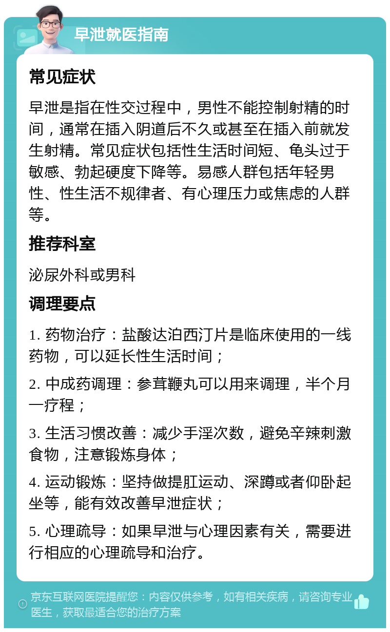 早泄就医指南 常见症状 早泄是指在性交过程中，男性不能控制射精的时间，通常在插入阴道后不久或甚至在插入前就发生射精。常见症状包括性生活时间短、龟头过于敏感、勃起硬度下降等。易感人群包括年轻男性、性生活不规律者、有心理压力或焦虑的人群等。 推荐科室 泌尿外科或男科 调理要点 1. 药物治疗：盐酸达泊西汀片是临床使用的一线药物，可以延长性生活时间； 2. 中成药调理：参茸鞭丸可以用来调理，半个月一疗程； 3. 生活习惯改善：减少手淫次数，避免辛辣刺激食物，注意锻炼身体； 4. 运动锻炼：坚持做提肛运动、深蹲或者仰卧起坐等，能有效改善早泄症状； 5. 心理疏导：如果早泄与心理因素有关，需要进行相应的心理疏导和治疗。