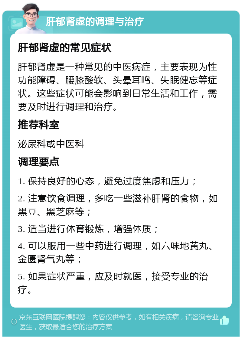 肝郁肾虚的调理与治疗 肝郁肾虚的常见症状 肝郁肾虚是一种常见的中医病症，主要表现为性功能障碍、腰膝酸软、头晕耳鸣、失眠健忘等症状。这些症状可能会影响到日常生活和工作，需要及时进行调理和治疗。 推荐科室 泌尿科或中医科 调理要点 1. 保持良好的心态，避免过度焦虑和压力； 2. 注意饮食调理，多吃一些滋补肝肾的食物，如黑豆、黑芝麻等； 3. 适当进行体育锻炼，增强体质； 4. 可以服用一些中药进行调理，如六味地黄丸、金匮肾气丸等； 5. 如果症状严重，应及时就医，接受专业的治疗。