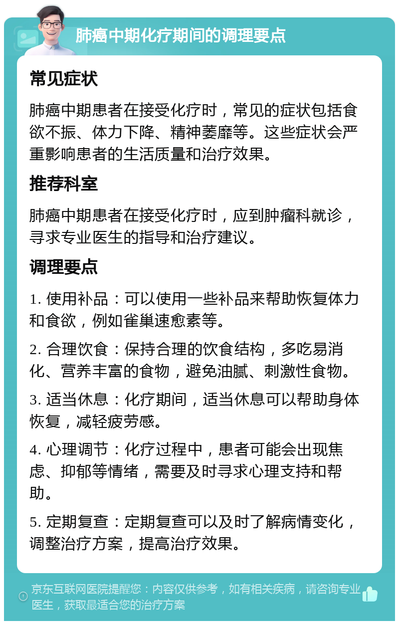 肺癌中期化疗期间的调理要点 常见症状 肺癌中期患者在接受化疗时，常见的症状包括食欲不振、体力下降、精神萎靡等。这些症状会严重影响患者的生活质量和治疗效果。 推荐科室 肺癌中期患者在接受化疗时，应到肿瘤科就诊，寻求专业医生的指导和治疗建议。 调理要点 1. 使用补品：可以使用一些补品来帮助恢复体力和食欲，例如雀巢速愈素等。 2. 合理饮食：保持合理的饮食结构，多吃易消化、营养丰富的食物，避免油腻、刺激性食物。 3. 适当休息：化疗期间，适当休息可以帮助身体恢复，减轻疲劳感。 4. 心理调节：化疗过程中，患者可能会出现焦虑、抑郁等情绪，需要及时寻求心理支持和帮助。 5. 定期复查：定期复查可以及时了解病情变化，调整治疗方案，提高治疗效果。