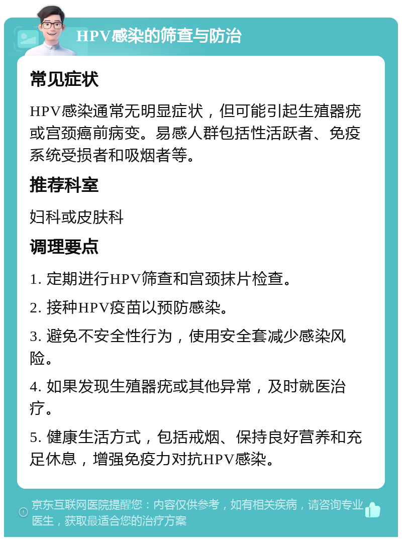 HPV感染的筛查与防治 常见症状 HPV感染通常无明显症状，但可能引起生殖器疣或宫颈癌前病变。易感人群包括性活跃者、免疫系统受损者和吸烟者等。 推荐科室 妇科或皮肤科 调理要点 1. 定期进行HPV筛查和宫颈抹片检查。 2. 接种HPV疫苗以预防感染。 3. 避免不安全性行为，使用安全套减少感染风险。 4. 如果发现生殖器疣或其他异常，及时就医治疗。 5. 健康生活方式，包括戒烟、保持良好营养和充足休息，增强免疫力对抗HPV感染。