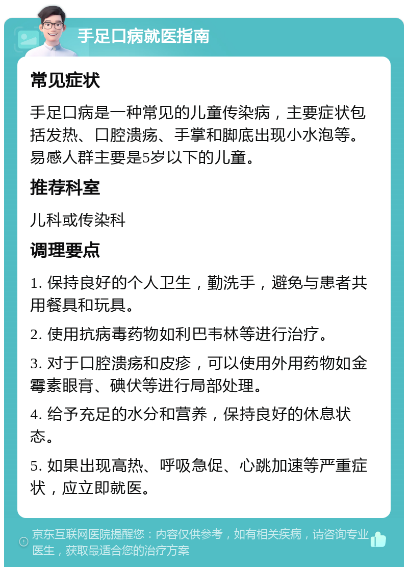 手足口病就医指南 常见症状 手足口病是一种常见的儿童传染病，主要症状包括发热、口腔溃疡、手掌和脚底出现小水泡等。易感人群主要是5岁以下的儿童。 推荐科室 儿科或传染科 调理要点 1. 保持良好的个人卫生，勤洗手，避免与患者共用餐具和玩具。 2. 使用抗病毒药物如利巴韦林等进行治疗。 3. 对于口腔溃疡和皮疹，可以使用外用药物如金霉素眼膏、碘伏等进行局部处理。 4. 给予充足的水分和营养，保持良好的休息状态。 5. 如果出现高热、呼吸急促、心跳加速等严重症状，应立即就医。