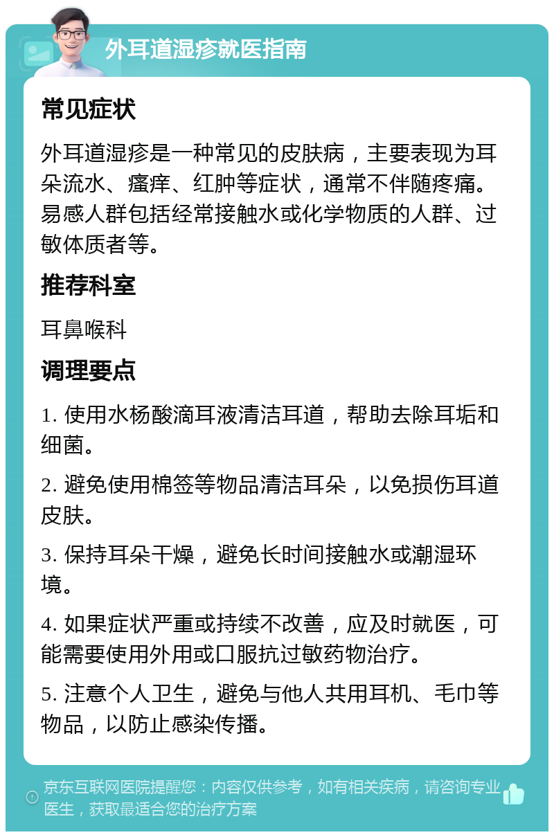 外耳道湿疹就医指南 常见症状 外耳道湿疹是一种常见的皮肤病，主要表现为耳朵流水、瘙痒、红肿等症状，通常不伴随疼痛。易感人群包括经常接触水或化学物质的人群、过敏体质者等。 推荐科室 耳鼻喉科 调理要点 1. 使用水杨酸滴耳液清洁耳道，帮助去除耳垢和细菌。 2. 避免使用棉签等物品清洁耳朵，以免损伤耳道皮肤。 3. 保持耳朵干燥，避免长时间接触水或潮湿环境。 4. 如果症状严重或持续不改善，应及时就医，可能需要使用外用或口服抗过敏药物治疗。 5. 注意个人卫生，避免与他人共用耳机、毛巾等物品，以防止感染传播。