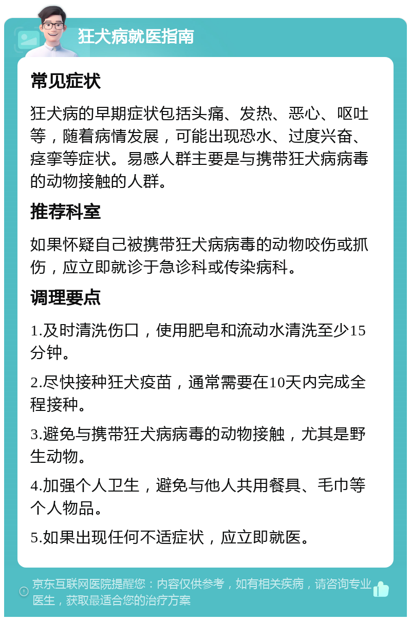 狂犬病就医指南 常见症状 狂犬病的早期症状包括头痛、发热、恶心、呕吐等，随着病情发展，可能出现恐水、过度兴奋、痉挛等症状。易感人群主要是与携带狂犬病病毒的动物接触的人群。 推荐科室 如果怀疑自己被携带狂犬病病毒的动物咬伤或抓伤，应立即就诊于急诊科或传染病科。 调理要点 1.及时清洗伤口，使用肥皂和流动水清洗至少15分钟。 2.尽快接种狂犬疫苗，通常需要在10天内完成全程接种。 3.避免与携带狂犬病病毒的动物接触，尤其是野生动物。 4.加强个人卫生，避免与他人共用餐具、毛巾等个人物品。 5.如果出现任何不适症状，应立即就医。