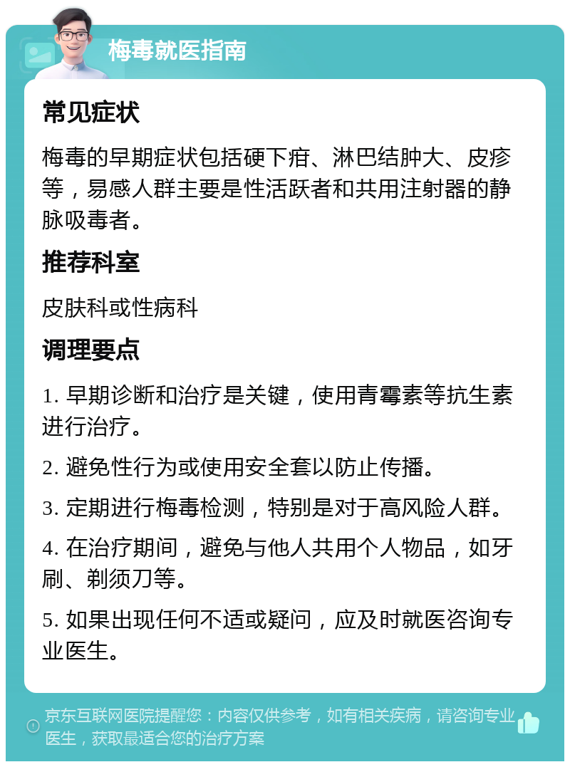 梅毒就医指南 常见症状 梅毒的早期症状包括硬下疳、淋巴结肿大、皮疹等，易感人群主要是性活跃者和共用注射器的静脉吸毒者。 推荐科室 皮肤科或性病科 调理要点 1. 早期诊断和治疗是关键，使用青霉素等抗生素进行治疗。 2. 避免性行为或使用安全套以防止传播。 3. 定期进行梅毒检测，特别是对于高风险人群。 4. 在治疗期间，避免与他人共用个人物品，如牙刷、剃须刀等。 5. 如果出现任何不适或疑问，应及时就医咨询专业医生。