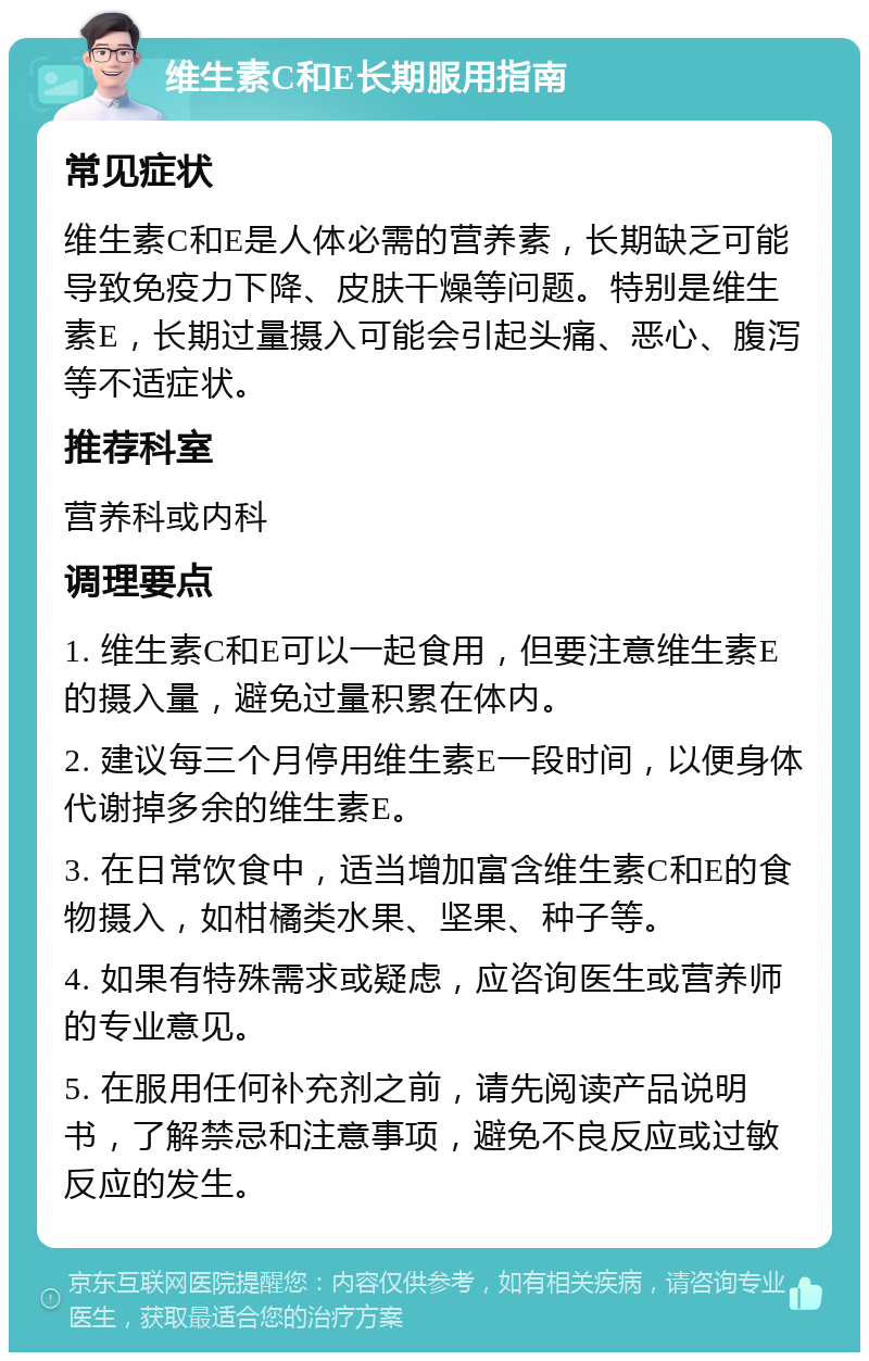 维生素C和E长期服用指南 常见症状 维生素C和E是人体必需的营养素，长期缺乏可能导致免疫力下降、皮肤干燥等问题。特别是维生素E，长期过量摄入可能会引起头痛、恶心、腹泻等不适症状。 推荐科室 营养科或内科 调理要点 1. 维生素C和E可以一起食用，但要注意维生素E的摄入量，避免过量积累在体内。 2. 建议每三个月停用维生素E一段时间，以便身体代谢掉多余的维生素E。 3. 在日常饮食中，适当增加富含维生素C和E的食物摄入，如柑橘类水果、坚果、种子等。 4. 如果有特殊需求或疑虑，应咨询医生或营养师的专业意见。 5. 在服用任何补充剂之前，请先阅读产品说明书，了解禁忌和注意事项，避免不良反应或过敏反应的发生。