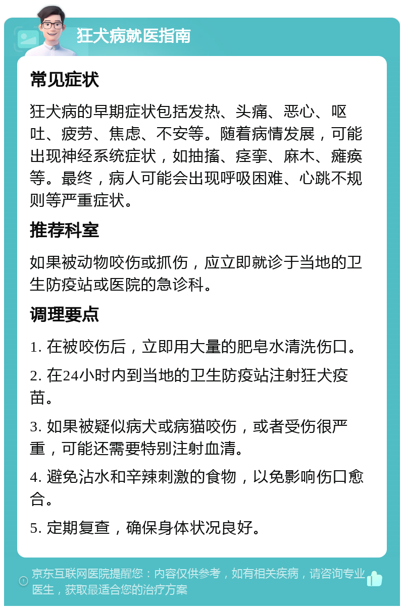 狂犬病就医指南 常见症状 狂犬病的早期症状包括发热、头痛、恶心、呕吐、疲劳、焦虑、不安等。随着病情发展，可能出现神经系统症状，如抽搐、痉挛、麻木、瘫痪等。最终，病人可能会出现呼吸困难、心跳不规则等严重症状。 推荐科室 如果被动物咬伤或抓伤，应立即就诊于当地的卫生防疫站或医院的急诊科。 调理要点 1. 在被咬伤后，立即用大量的肥皂水清洗伤口。 2. 在24小时内到当地的卫生防疫站注射狂犬疫苗。 3. 如果被疑似病犬或病猫咬伤，或者受伤很严重，可能还需要特别注射血清。 4. 避免沾水和辛辣刺激的食物，以免影响伤口愈合。 5. 定期复查，确保身体状况良好。