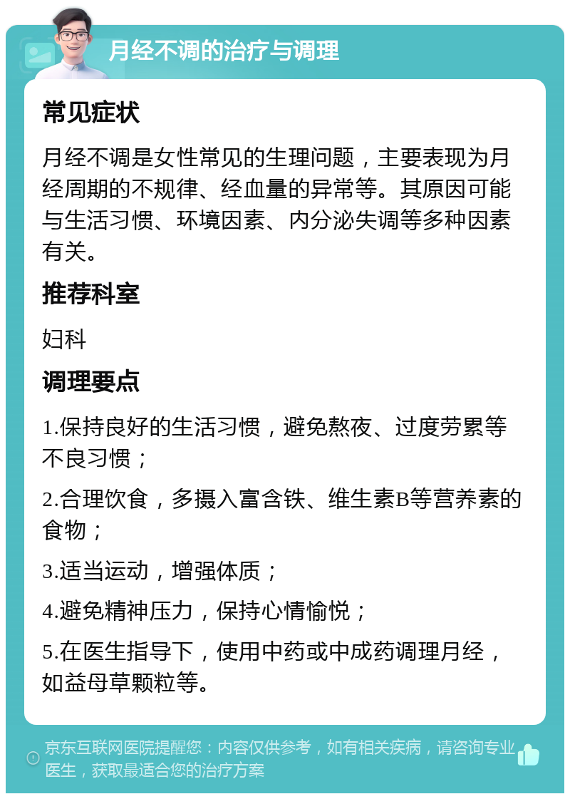 月经不调的治疗与调理 常见症状 月经不调是女性常见的生理问题，主要表现为月经周期的不规律、经血量的异常等。其原因可能与生活习惯、环境因素、内分泌失调等多种因素有关。 推荐科室 妇科 调理要点 1.保持良好的生活习惯，避免熬夜、过度劳累等不良习惯； 2.合理饮食，多摄入富含铁、维生素B等营养素的食物； 3.适当运动，增强体质； 4.避免精神压力，保持心情愉悦； 5.在医生指导下，使用中药或中成药调理月经，如益母草颗粒等。