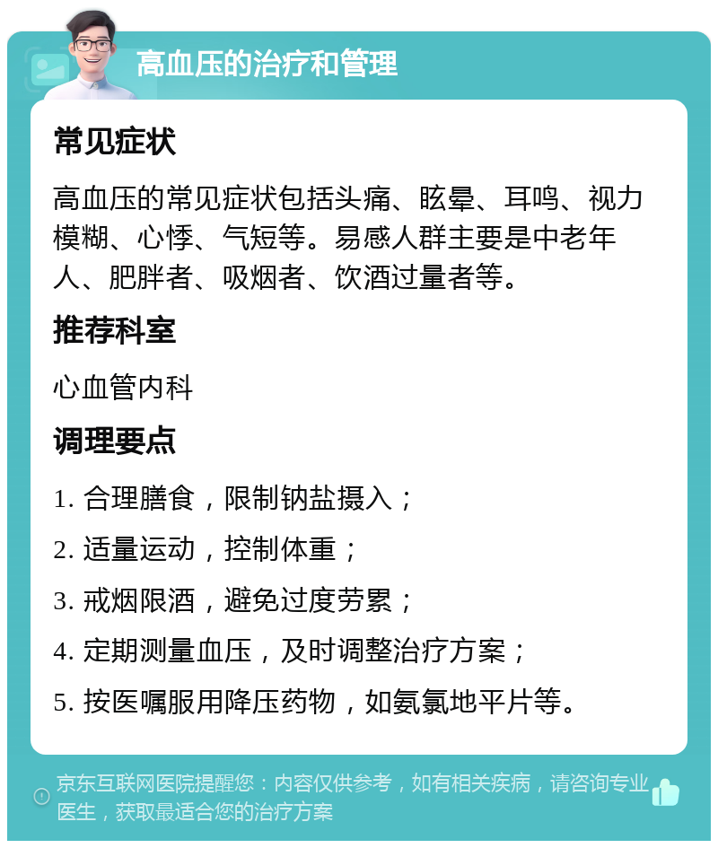 高血压的治疗和管理 常见症状 高血压的常见症状包括头痛、眩晕、耳鸣、视力模糊、心悸、气短等。易感人群主要是中老年人、肥胖者、吸烟者、饮酒过量者等。 推荐科室 心血管内科 调理要点 1. 合理膳食，限制钠盐摄入； 2. 适量运动，控制体重； 3. 戒烟限酒，避免过度劳累； 4. 定期测量血压，及时调整治疗方案； 5. 按医嘱服用降压药物，如氨氯地平片等。