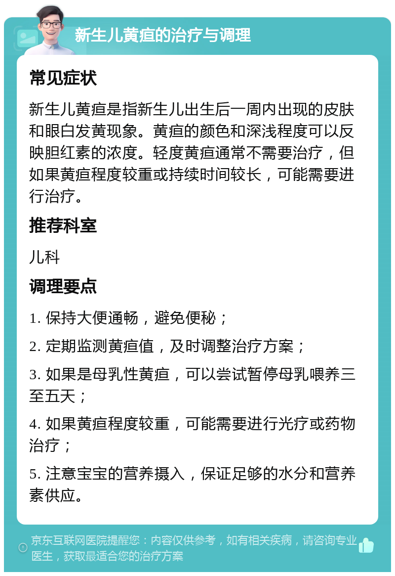 新生儿黄疸的治疗与调理 常见症状 新生儿黄疸是指新生儿出生后一周内出现的皮肤和眼白发黄现象。黄疸的颜色和深浅程度可以反映胆红素的浓度。轻度黄疸通常不需要治疗，但如果黄疸程度较重或持续时间较长，可能需要进行治疗。 推荐科室 儿科 调理要点 1. 保持大便通畅，避免便秘； 2. 定期监测黄疸值，及时调整治疗方案； 3. 如果是母乳性黄疸，可以尝试暂停母乳喂养三至五天； 4. 如果黄疸程度较重，可能需要进行光疗或药物治疗； 5. 注意宝宝的营养摄入，保证足够的水分和营养素供应。