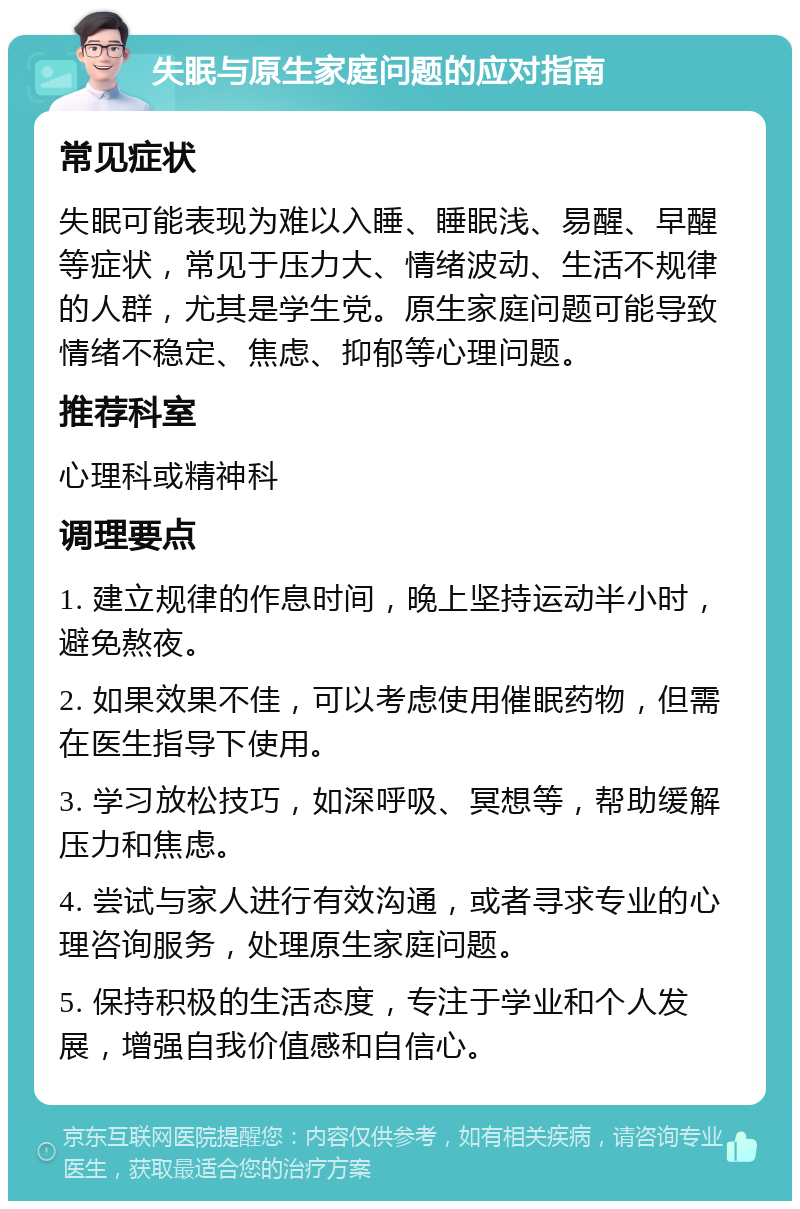 失眠与原生家庭问题的应对指南 常见症状 失眠可能表现为难以入睡、睡眠浅、易醒、早醒等症状，常见于压力大、情绪波动、生活不规律的人群，尤其是学生党。原生家庭问题可能导致情绪不稳定、焦虑、抑郁等心理问题。 推荐科室 心理科或精神科 调理要点 1. 建立规律的作息时间，晚上坚持运动半小时，避免熬夜。 2. 如果效果不佳，可以考虑使用催眠药物，但需在医生指导下使用。 3. 学习放松技巧，如深呼吸、冥想等，帮助缓解压力和焦虑。 4. 尝试与家人进行有效沟通，或者寻求专业的心理咨询服务，处理原生家庭问题。 5. 保持积极的生活态度，专注于学业和个人发展，增强自我价值感和自信心。