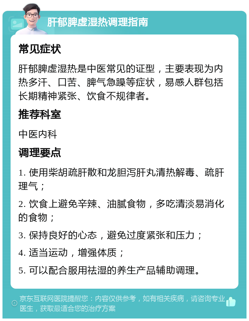 肝郁脾虚湿热调理指南 常见症状 肝郁脾虚湿热是中医常见的证型，主要表现为内热多汗、口苦、脾气急躁等症状，易感人群包括长期精神紧张、饮食不规律者。 推荐科室 中医内科 调理要点 1. 使用柴胡疏肝散和龙胆泻肝丸清热解毒、疏肝理气； 2. 饮食上避免辛辣、油腻食物，多吃清淡易消化的食物； 3. 保持良好的心态，避免过度紧张和压力； 4. 适当运动，增强体质； 5. 可以配合服用祛湿的养生产品辅助调理。