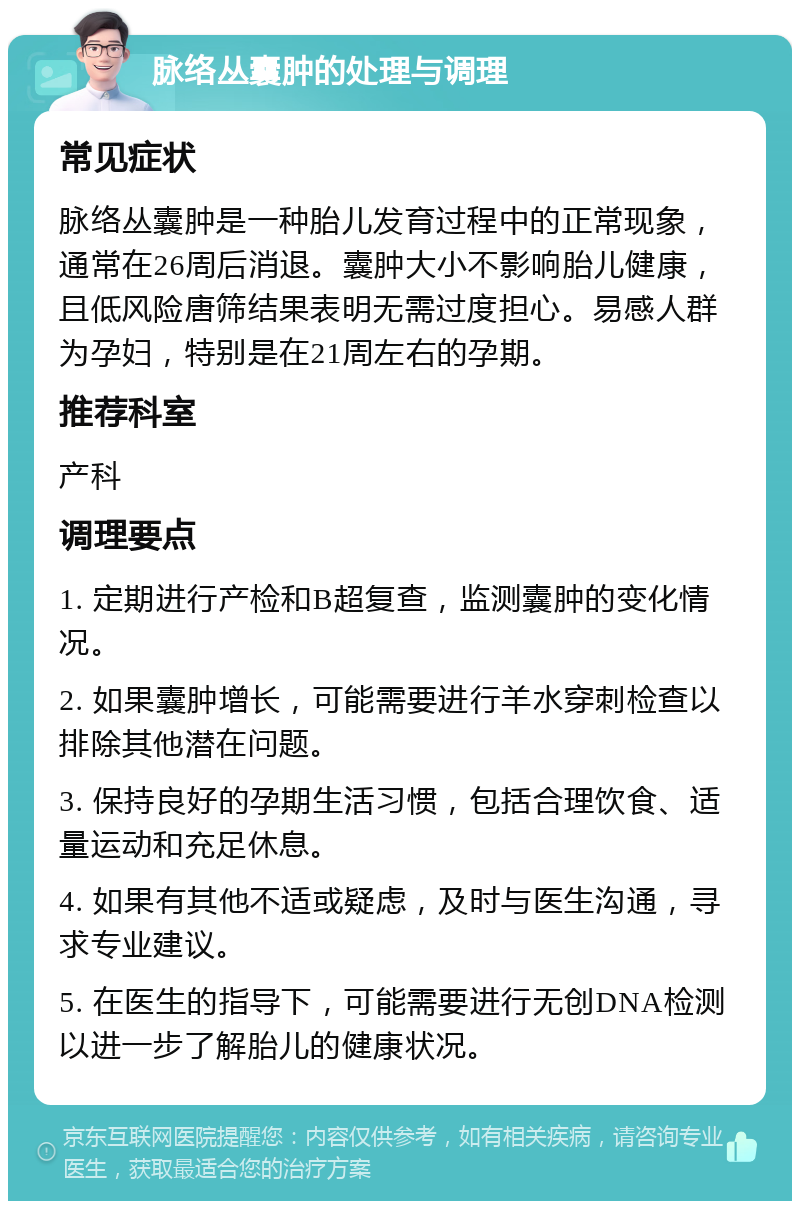 脉络丛囊肿的处理与调理 常见症状 脉络丛囊肿是一种胎儿发育过程中的正常现象，通常在26周后消退。囊肿大小不影响胎儿健康，且低风险唐筛结果表明无需过度担心。易感人群为孕妇，特别是在21周左右的孕期。 推荐科室 产科 调理要点 1. 定期进行产检和B超复查，监测囊肿的变化情况。 2. 如果囊肿增长，可能需要进行羊水穿刺检查以排除其他潜在问题。 3. 保持良好的孕期生活习惯，包括合理饮食、适量运动和充足休息。 4. 如果有其他不适或疑虑，及时与医生沟通，寻求专业建议。 5. 在医生的指导下，可能需要进行无创DNA检测以进一步了解胎儿的健康状况。