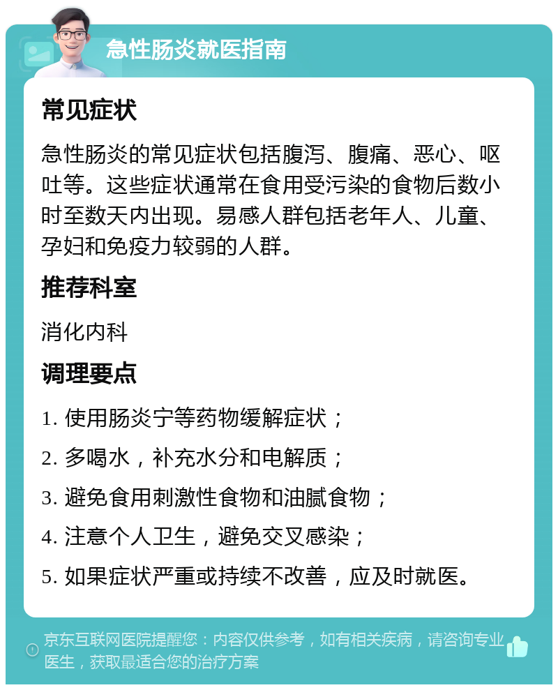 急性肠炎就医指南 常见症状 急性肠炎的常见症状包括腹泻、腹痛、恶心、呕吐等。这些症状通常在食用受污染的食物后数小时至数天内出现。易感人群包括老年人、儿童、孕妇和免疫力较弱的人群。 推荐科室 消化内科 调理要点 1. 使用肠炎宁等药物缓解症状； 2. 多喝水，补充水分和电解质； 3. 避免食用刺激性食物和油腻食物； 4. 注意个人卫生，避免交叉感染； 5. 如果症状严重或持续不改善，应及时就医。