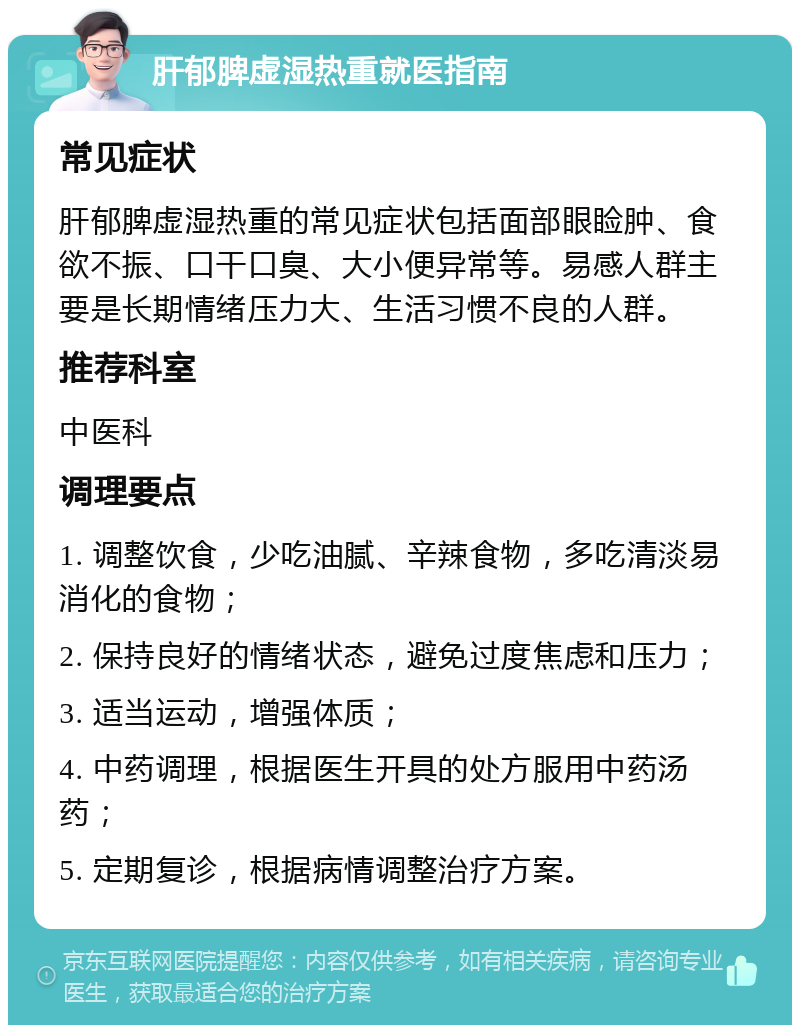 肝郁脾虚湿热重就医指南 常见症状 肝郁脾虚湿热重的常见症状包括面部眼睑肿、食欲不振、口干口臭、大小便异常等。易感人群主要是长期情绪压力大、生活习惯不良的人群。 推荐科室 中医科 调理要点 1. 调整饮食，少吃油腻、辛辣食物，多吃清淡易消化的食物； 2. 保持良好的情绪状态，避免过度焦虑和压力； 3. 适当运动，增强体质； 4. 中药调理，根据医生开具的处方服用中药汤药； 5. 定期复诊，根据病情调整治疗方案。