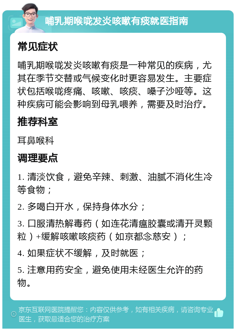 哺乳期喉咙发炎咳嗽有痰就医指南 常见症状 哺乳期喉咙发炎咳嗽有痰是一种常见的疾病，尤其在季节交替或气候变化时更容易发生。主要症状包括喉咙疼痛、咳嗽、咳痰、嗓子沙哑等。这种疾病可能会影响到母乳喂养，需要及时治疗。 推荐科室 耳鼻喉科 调理要点 1. 清淡饮食，避免辛辣、刺激、油腻不消化生冷等食物； 2. 多喝白开水，保持身体水分； 3. 口服清热解毒药（如连花清瘟胶囊或清开灵颗粒）+缓解咳嗽咳痰药（如京都念慈安）； 4. 如果症状不缓解，及时就医； 5. 注意用药安全，避免使用未经医生允许的药物。