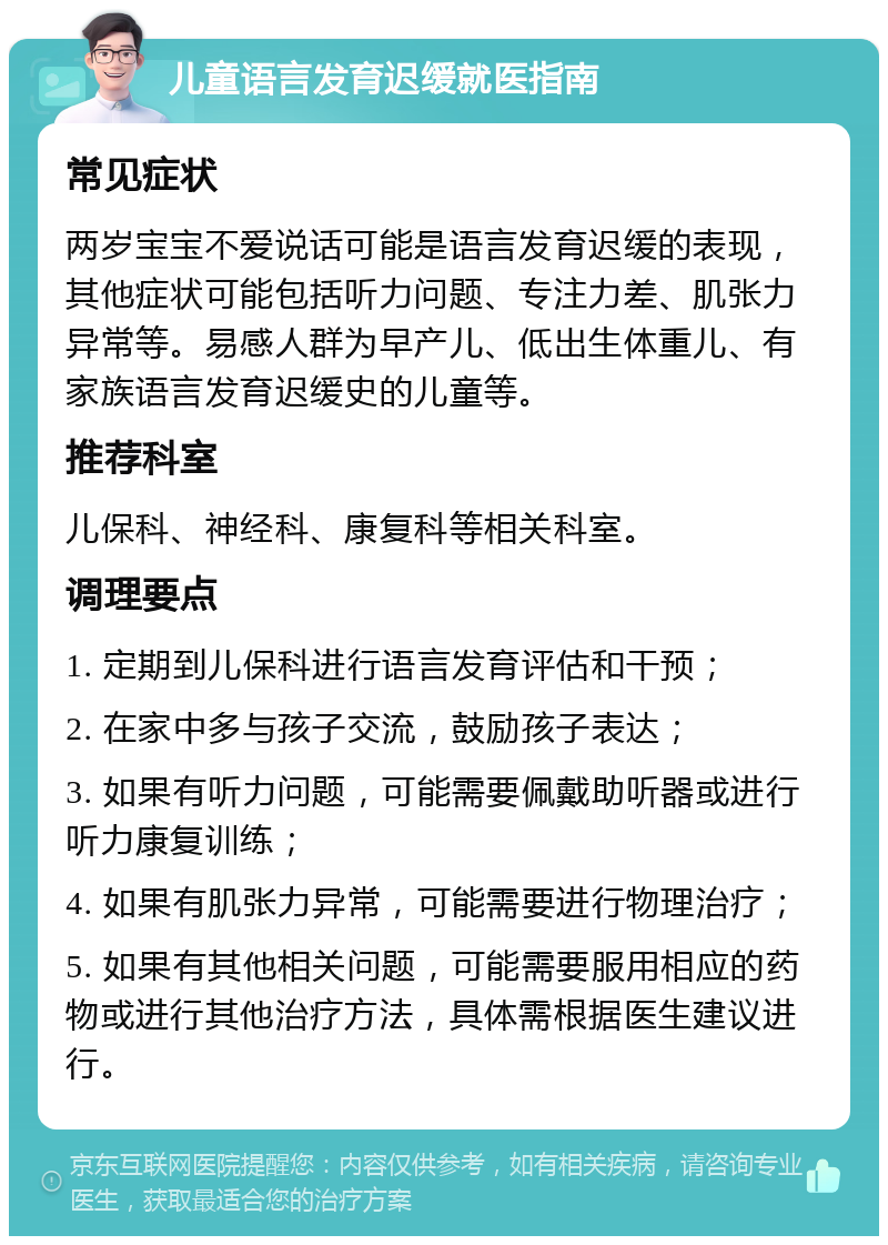 儿童语言发育迟缓就医指南 常见症状 两岁宝宝不爱说话可能是语言发育迟缓的表现，其他症状可能包括听力问题、专注力差、肌张力异常等。易感人群为早产儿、低出生体重儿、有家族语言发育迟缓史的儿童等。 推荐科室 儿保科、神经科、康复科等相关科室。 调理要点 1. 定期到儿保科进行语言发育评估和干预； 2. 在家中多与孩子交流，鼓励孩子表达； 3. 如果有听力问题，可能需要佩戴助听器或进行听力康复训练； 4. 如果有肌张力异常，可能需要进行物理治疗； 5. 如果有其他相关问题，可能需要服用相应的药物或进行其他治疗方法，具体需根据医生建议进行。