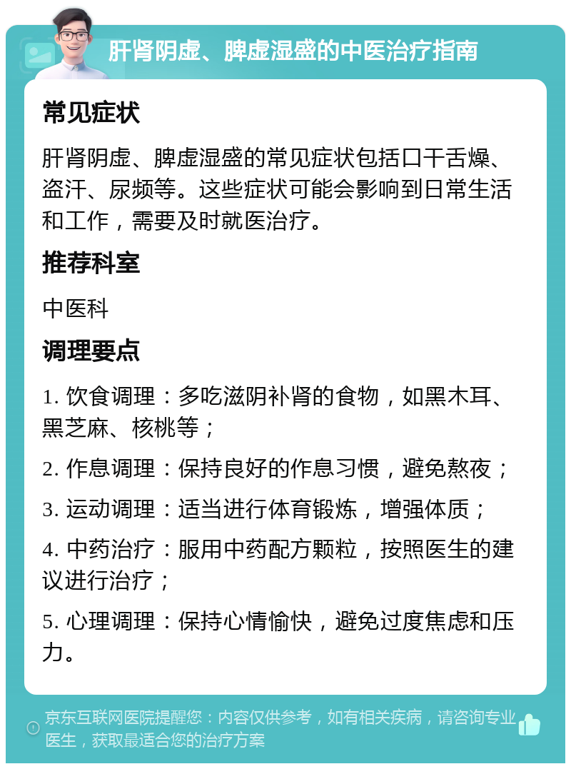 肝肾阴虚、脾虚湿盛的中医治疗指南 常见症状 肝肾阴虚、脾虚湿盛的常见症状包括口干舌燥、盗汗、尿频等。这些症状可能会影响到日常生活和工作，需要及时就医治疗。 推荐科室 中医科 调理要点 1. 饮食调理：多吃滋阴补肾的食物，如黑木耳、黑芝麻、核桃等； 2. 作息调理：保持良好的作息习惯，避免熬夜； 3. 运动调理：适当进行体育锻炼，增强体质； 4. 中药治疗：服用中药配方颗粒，按照医生的建议进行治疗； 5. 心理调理：保持心情愉快，避免过度焦虑和压力。