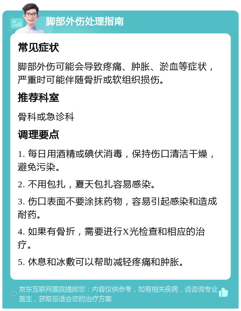 脚部外伤处理指南 常见症状 脚部外伤可能会导致疼痛、肿胀、淤血等症状，严重时可能伴随骨折或软组织损伤。 推荐科室 骨科或急诊科 调理要点 1. 每日用酒精或碘伏消毒，保持伤口清洁干燥，避免污染。 2. 不用包扎，夏天包扎容易感染。 3. 伤口表面不要涂抹药物，容易引起感染和造成耐药。 4. 如果有骨折，需要进行X光检查和相应的治疗。 5. 休息和冰敷可以帮助减轻疼痛和肿胀。