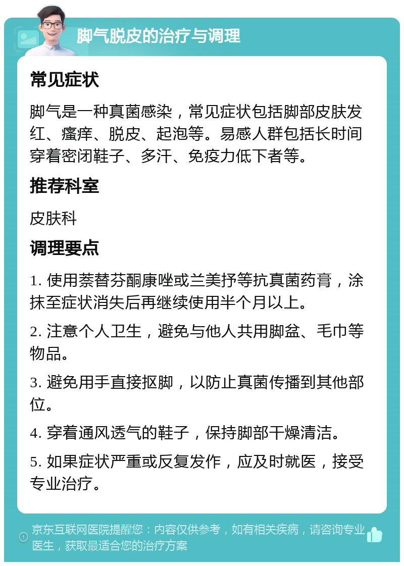 脚气脱皮的治疗与调理 常见症状 脚气是一种真菌感染，常见症状包括脚部皮肤发红、瘙痒、脱皮、起泡等。易感人群包括长时间穿着密闭鞋子、多汗、免疫力低下者等。 推荐科室 皮肤科 调理要点 1. 使用萘替芬酮康唑或兰美抒等抗真菌药膏，涂抹至症状消失后再继续使用半个月以上。 2. 注意个人卫生，避免与他人共用脚盆、毛巾等物品。 3. 避免用手直接抠脚，以防止真菌传播到其他部位。 4. 穿着通风透气的鞋子，保持脚部干燥清洁。 5. 如果症状严重或反复发作，应及时就医，接受专业治疗。